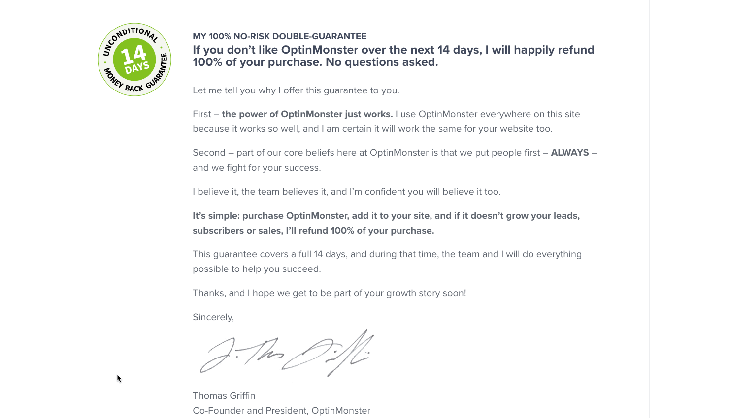 "MY 100% NO-RISK DOUBLE-GUARANTEE If you don't like OptinMonster over the next 14 days, I will happily refund 100% of your purchase. No questions asked. Let me tell you why I offer this guarantee to you. First - the power of OptinMonster just works. I use OptinMonster everywhere on this site because it works so well, and I am certain it will work the same for your website too. Second - part of our core beliefs here at OptinMonster is that we put people first - ALWAYS . and we fight for your success. I believe it, the team believes it, and I'm confident you will believe it too. It's simple: purchase OptinMonster, add it to your site, and if it doesn't grow your leads, subscribers or sales, I'll refund 100% of your purchase. This quarantee covers a full 14 days, and during that time, the team and I will do everything possible to help vou succeed Thanks, and I hope we get to be part of your growth story soon! Sincerelv Thomas Griffin Co-Founder and President. OptinMonster"